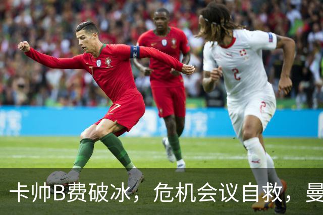 卡帅B费破冰，危机会议自救，曼联拒绝坠入降级区