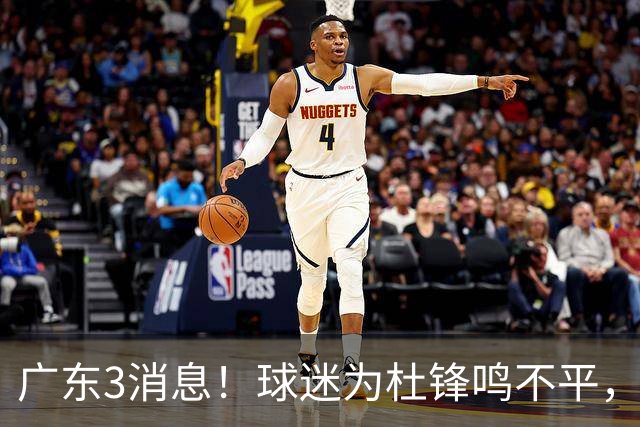 广东3消息！球迷为杜锋鸣不平，胡明轩展现领袖气质，王仕鹏预言成真