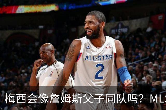 梅西会像詹姆斯父子同队吗？MLS总裁回应悬念
