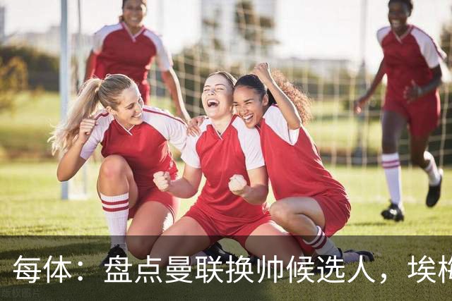 每体：盘点曼联换帅候选人，埃梅里、孔蒂、波切蒂诺在列