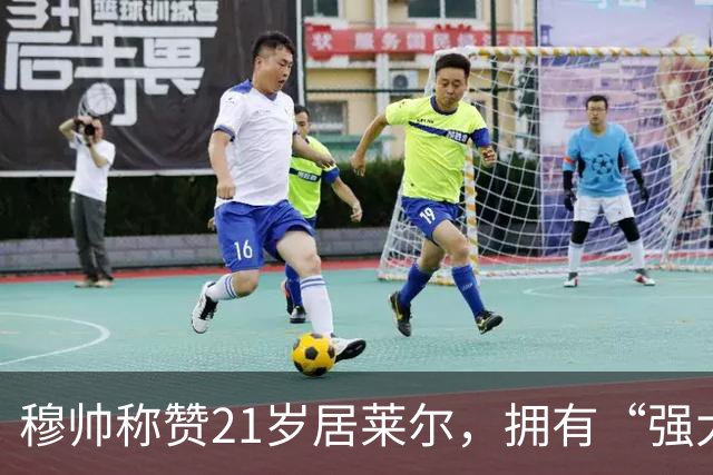穆帅称赞21岁居莱尔，拥有“强大的内心品质”，已是顶级，但还有巨大提升空间！