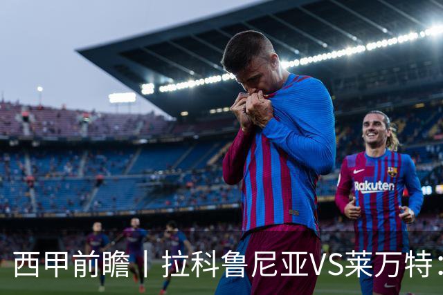 西甲前瞻丨拉科鲁尼亚VS莱万特：超级拉科归来，美羊羊还得等待