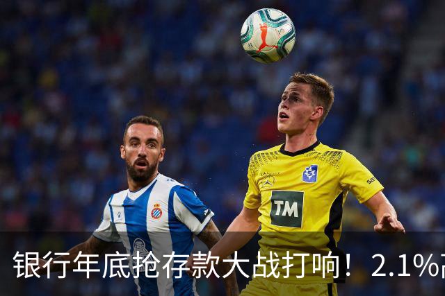 银行年底抢存款大战打响！2.1%高息重出江湖，现在存钱划算吗？