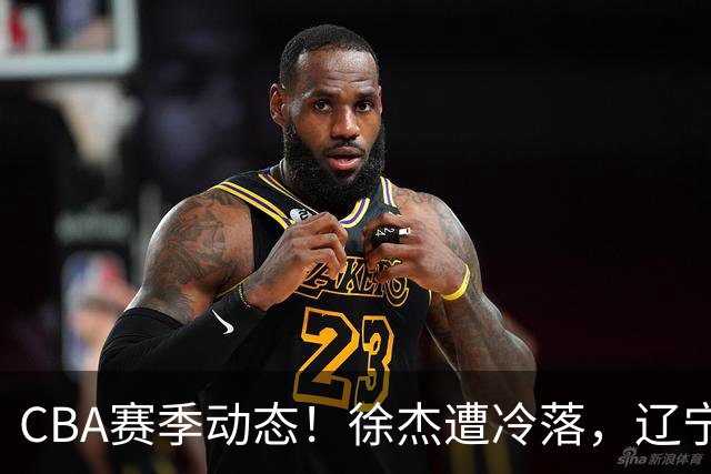 CBA赛季动态！徐杰遭冷落，辽宁球员宣布留洋，余嘉豪心态危机